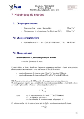 F Christophe FOULQUIER
Frédéric EISELE
INSA Strasbourg Spécialité Génie Civil
35
7 Hypothèses de charges
7.1 Charges permanentes
• Couverture (bac + isolant + étanchéité) : 35 daN/m²
• Plancher mixte cf. avis technique Arval (cofradal 200) : 200 daN/m²
7.2 Charges d’exploitations
• Plancher bac acier (R+1 et R+2) cf. NFP 06-001art.2.7.2.3 : 400 daN/m²
7.3 Charges de vent
Détermination de la pression dynamique de base
- Pression dynamique de base :
L’espace loisirs se situe à Strasbourg. Nous nous situons donc en Zone 1. Selon la norme nous
obtenons les pressions suivantes, pour une hauteur définie à 10 m du sol :
- pression dynamique de base normale : 50 daN/m² (vent de 103 km/h)
- pression dynamique de base extrême : 87,5 daN/m² (vent de 136,1 km/h)
N.B. Nous avons un rapport de 1,75 entre la valeur de pression normale et extrême.
On peut également signaler que pour définir la pression dynamique de base à partir de la vitesse
du vent, le règlement fait référence à la formule de Bernoulli avec :
g
V
q
.2
²
ρ=
Avec : - ρ, la masse volumique de l’air à 15°C (1,225 daN/m²)
- V², la vitesse du vent en m/s
- g, l’accélération de la pesanteur m/s² prise égale à 10
Ce qui nous amène à la formule suivante, qui vérifie les pressions dynamiques de bases :
3,16
²V
q =
 