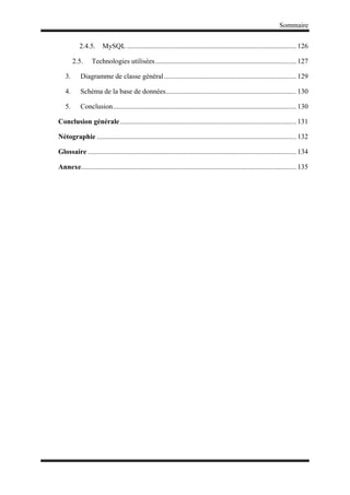 Sommaire
2.4.5. MySQL ................................................................................................ 126
2.5. Technologies utilisées................................................................................ 127
3. Diagramme de classe général........................................................................... 129
4. Schéma de la base de données.......................................................................... 130
5. Conclusion........................................................................................................ 130
Conclusion générale.................................................................................................... 131
Nétographie ................................................................................................................. 132
Glossaire ...................................................................................................................... 134
Annexe.......................................................................................................................... 135
 
