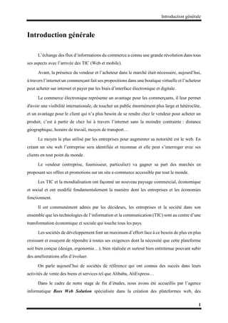 Introduction générale
1
Introduction générale
L’échange des flux d’informations du commerce a connu une grande révolution dans tous
ses aspects avec l’arrivée des TIC (Web et mobile).
Avant, la présence du vendeur et l’acheteur dans le marché était nécessaire, aujourd’hui,
à travers l’internet un commerçant fait ses propositions dans une boutique virtuelle et l’acheteur
peut acheter sur internet et payer par les biais d’interface électronique et digitale.
Le commerce électronique représente un avantage pour les commerçants, il leur permet
d'avoir une visibilité internationale, de toucher un public énormément plus large et hétéroclite,
et un avantage pour le client qui n’a plus besoin de se rendre chez le vendeur pour acheter un
produit, c’est à partir de chez lui à travers l’internet sans la moindre contrainte : distance
géographique, horaire de travail, moyen de transport…
Le moyen le plus utilisé par les entreprises pour augmenter sa notoriété est le web. En
créant un site web l’entreprise sera identifiée et reconnue et elle peut s’interroger avec ses
clients en tout point du monde.
Le vendeur (entreprise, fournisseur, particulier) va gagner sa part des marchés en
proposant ses offres et promotions sur un site e-commerce accessible par tout le monde.
Les TIC et la mondialisation ont façonné un nouveau paysage commercial, économique
et social et ont modifié fondamentalement la manière dont les entreprises et les économies
fonctionnent.
Il est communément admis par les décideurs, les entreprises et la société dans son
ensemble que les technologies de l’information et la communication (TIC) sont au centre d’une
transformation économique et sociale qui touche tous les pays.
Les sociétés de développement font un maximum d’effort face à ce besoin de plus en plus
croissant et essayent de répondre à toutes ses exigences dont la nécessité que cette plateforme
soit bien conçue (design, ergonomie…), bien réalisée et surtout bien entretenue pouvant subir
des améliorations afin d’évoluer.
On parle aujourd’hui de sociétés de référence qui ont connus des succès dans leurs
activités de vente des biens et services tel que Alibaba, AliExpress…
Dans le cadre de notre stage de fin d’études, nous avons été accueillis par l’agence
informatique Bees Web Solution spécialisée dans la création des plateformes web, des
 