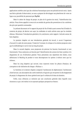 Introduction générale
2
applications mobiles ainsi que des solutions bureautiques pour une période de trois mois. Après
une brève période d’observation, on nous a proposé de développer une plateforme de vente en
ligne avec possibilité de paiement par PayPal.
Dans le cahier de charge du projet, en plus de la gestion du stock, l’identification des
articles. Nous étions appelés à concevoir un module de gestion des promotions et les variations
des prix par quantité commandée.
Le présent document est le rapport du projet de fin d’étude ayant comme but d’étudier le
contexte du projet, de décrire son sujet, les méthodes et outils utilisés ainsi que les résultats
obtenus. Désormais l’introduction générale et la conclusion, notre rapport s’articule autour de
huit chapitres.
Le premier chapitre est une introduction générale du travail, à savoir l’organisme
d’accueil, le cadre de notre projet, l’étude de l’existant, le critique et la solution proposée ainsi
que la méthodologie à suivre tout au long du projet.
Dans le second chapitre, nous proposons de préciser les besoins fonctionnels et non
fonctionnels. Nous analysons ces besoins par l’identification des acteurs du futur système et le
diagramme de cas d’utilisation général. Nous présentons une répartition des tâches, nous
définissons le Backlog de produit et nous décomposons les sprints à réaliser ainsi que les
releases.
Dans les cinq chapitres qui suivent, nous exposons toutes les phases d'analyse, de
conception et de réalisation de chaque « Release ».
Le huitième et le dernier chapitre comporte l’architecture de déploiement, l’architecture
client/serveur, une description des outils matériels et logiciels qui ont permis le développement
du projet, le diagramme de classe général ainsi que le schéma de la base de données.
Enfin, nous clôturons ce mémoire par une conclusion générale dans laquelle nous
résumons ce qui a été réalisé et en exposant quelques perspectives futures.
 