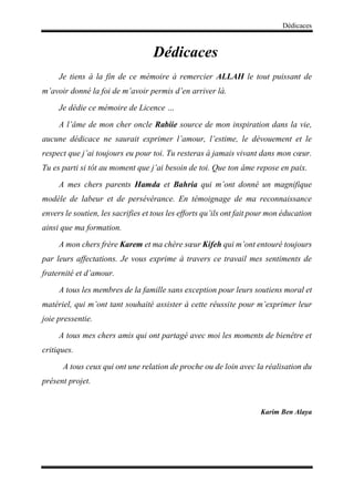 Dédicaces
Dédicaces
Je tiens à la fin de ce mémoire à remercier ALLAH le tout puissant de
m’avoir donné la foi de m’avoir permis d’en arriver là.
Je dédie ce mémoire de Licence …
A l’âme de mon cher oncle Rabiie source de mon inspiration dans la vie,
aucune dédicace ne saurait exprimer l’amour, l’estime, le dévouement et le
respect que j’ai toujours eu pour toi. Tu resteras à jamais vivant dans mon cœur.
Tu es parti si tôt au moment que j’ai besoin de toi. Que ton âme repose en paix.
A mes chers parents Hamda et Bahria qui m’ont donné un magnifique
modèle de labeur et de persévérance. En témoignage de ma reconnaissance
envers le soutien, les sacrifies et tous les efforts qu’ils ont fait pour mon éducation
ainsi que ma formation.
A mon chers frère Karem et ma chère sœur Kifeh qui m’ont entouré toujours
par leurs affectations. Je vous exprime à travers ce travail mes sentiments de
fraternité et d’amour.
A tous les membres de la famille sans exception pour leurs soutiens moral et
matériel, qui m’ont tant souhaité assister à cette réussite pour m’exprimer leur
joie pressentie.
A tous mes chers amis qui ont partagé avec moi les moments de bienêtre et
critiques.
A tous ceux qui ont une relation de proche ou de loin avec la réalisation du
présent projet.
Karim Ben Alaya
 