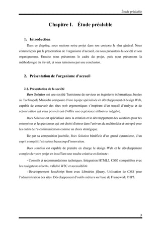 Étude préalable
3
Chapitre I. Étude préalable
1. Introduction
Dans ce chapitre, nous mettons notre projet dans son contexte le plus général. Nous
commençons par la présentation de l’organisme d’accueil, où nous présentons la société et son
organigramme. Ensuite nous présentons le cadre du projet, puis nous présentons la
méthodologie du travail, et nous terminons par une conclusion.
2. Présentation de l’organisme d’accueil
2.1. Présentation de la société
Bees Solution est une société Tunisienne de services en ingénierie informatique, basées
au Technopole Manouba composée d’une équipe spécialisée en développement et design Web,
capable de concevoir des sites web ergonomiques s’inspirant d’un travail d’analyse et de
scénarisation qui vous permettront d’offrir une expérience utilisateur inégalée.
Bees Solution est spécialisée dans la création et le développement des solutions pour les
entreprises et les personnes qui ont choisi d'entrer dans l'univers du multimédia et ont opté pour
les outils de l'e-communication comme un choix stratégique.
De par sa composition juvénile, Bees Solution bénéficie d’un grand dynamisme, d’un
esprit compétitif et surtout beaucoup d’innovation.
Bees solution est capable de prendre en charge le design Web et le développement
complet de votre projet en insufflant une touche créative et distincte :
- Conseils et recommandations techniques. Intégration HTML5, CSS3 compatibles avec
les navigateurs récents, validité W3C et accessibilité.
- Développement JavaScript front avec Librairies jQuery. Utilisation de CMS pour
l’administration des sites. Développement d’outils métiers sur base de Framework PHP5.
 