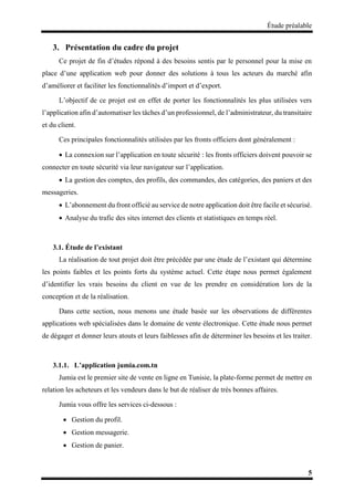 Étude préalable
5
3. Présentation du cadre du projet
Ce projet de fin d’études répond à des besoins sentis par le personnel pour la mise en
place d’une application web pour donner des solutions à tous les acteurs du marché afin
d’améliorer et faciliter les fonctionnalités d’import et d’export.
L’objectif de ce projet est en effet de porter les fonctionnalités les plus utilisées vers
l’application afin d’automatiser les tâches d’un professionnel, de l’administrateur, du transitaire
et du client.
Ces principales fonctionnalités utilisées par les fronts officiers dont généralement :
 La connexion sur l’application en toute sécurité : les fronts officiers doivent pouvoir se
connecter en toute sécurité via leur navigateur sur l’application.
 La gestion des comptes, des profils, des commandes, des catégories, des paniers et des
messageries.
 L’abonnement du front officié au service de notre application doit être facile et sécurisé.
 Analyse du trafic des sites internet des clients et statistiques en temps réel.
3.1. Étude de l’existant
La réalisation de tout projet doit être précédée par une étude de l’existant qui détermine
les points faibles et les points forts du système actuel. Cette étape nous permet également
d’identifier les vrais besoins du client en vue de les prendre en considération lors de la
conception et de la réalisation.
Dans cette section, nous menons une étude basée sur les observations de différentes
applications web spécialisées dans le domaine de vente électronique. Cette étude nous permet
de dégager et donner leurs atouts et leurs faiblesses afin de déterminer les besoins et les traiter.
3.1.1. L’application jumia.com.tn
Jumia est le premier site de vente en ligne en Tunisie, la plate-forme permet de mettre en
relation les acheteurs et les vendeurs dans le but de réaliser de très bonnes affaires.
Jumia vous offre les services ci-dessous :
 Gestion du profil.
 Gestion messagerie.
 Gestion de panier.
 