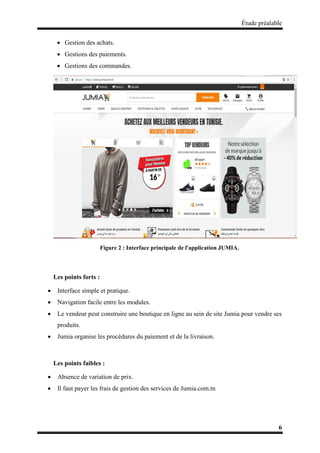 Étude préalable
6
 Gestion des achats.
 Gestions des paiements.
 Gestions des commandes.
Figure 2 : Interface principale de l'application JUMIA.
Les points forts :
 Interface simple et pratique.
 Navigation facile entre les modules.
 Le vendeur peut construire une boutique en ligne au sein de site Jumia pour vendre ses
produits.
 Jumia organise les procédures du paiement et de la livraison.
Les points faibles :
 Absence de variation de prix.
 Il faut payer les frais de gestion des services de Jumia.com.tn
 