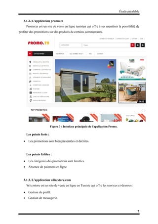 Étude préalable
7
3.1.2. L’application promo.tn
Promo.tn est un site de vente en ligne tunisien qui offre à ses membres la possibilité de
profiter des promotions sur des produits de certains commerçants.
Figure 3 : Interface principale de l'application Promo.
Les points forts :
 Les promotions sont bien présentées et décrites.
Les points faibles :
 Les catégories des promotions sont limitées.
 Absence de paiement en ligne.
3.1.3. L’application wiizzstore.com
Wiizzstore est un site de vente en ligne en Tunisie qui offre les services ci-dessous :
 Gestion du profil.
 Gestion de messagerie.
 