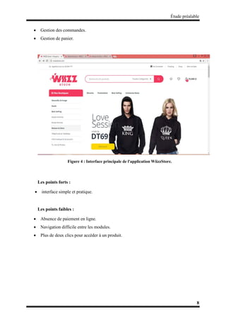 Étude préalable
8
 Gestion des commandes.
 Gestion de panier.
Figure 4 : Interface principale de l'application WiizzStore.
Les points forts :
 interface simple et pratique.
Les points faibles :
 Absence de paiement en ligne.
 Navigation difficile entre les modules.
 Plus de deux clics pour accéder à un produit.
 