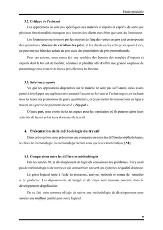 Étude préalable
9
3.2. Critique de l’existant
Ces applications ne sont pas spécifiques aux marchés d’imports et exports, de sorte que
plusieurs fonctionnalités manquent aux besoins des clients aussi bien que ceux du fournisseur.
Les fournisseurs ne trouvent pas les moyens de faire des ventes en gros tout en proposant
des promotions (absence de variation des prix), et les clients ou les entreprises quant à eux,
ne peuvent pas faire des achats en gros avec des propositions de prix promotionnels.
Pour ces raisons, nous avons fait une synthèse des besoins des marchés d’imports et
exports dont le but est de faciliter, sécuriser et planifier afin d’offrir une grande souplesse de
paramétrage pour couvrir le mieux possible tous les besoins.
3.3. Solution proposée
Vu que les applications disponibles sur le marché ne sont pas suffisantes, nous avons
pensé à développer une application en mettant l’accent sur la vente et l’achat en gros, en incluant
tous les types des promotions du genre quantité/prix, et de permettre les transactions en ligne à
travers un système de paiement sécurisé « Pay-pal ».
D’autre part, nous avons inclut un espace pour les transitaires où ils peuvent gérer leurs
activités de transit selon leurs domaines de travail.
4. Présentation de la méthodologie du travail
Dans cette section, nous présentons une comparaison entre des différentes méthodologies,
le choix de méthodologie, la méthodologie Scrum ainsi que leur caractéristique [N1].
4.1. Comparaison entre les différentes méthodologies
Dès les années 70, le développement de logiciels connaissait des problèmes. Il n'y avait
pas de méthodologie ni de norme ce qui donnait bien souvent des systèmes de qualité douteuse.
Le génie logiciel tente à l'aide de processus, analyse, méthode et norme de remédier
à ce problème. Les dépassements de budget et de temps sont monnaie courante dans le
développement d'application.
De ce fait, nous sommes obligés de suivre une méthodologie de développement pour
assurer une meilleur qualité pour notre logiciel.
 