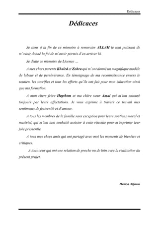 Dédicaces
Dédicaces
Je tiens à la fin de ce mémoire à remercier ALLAH le tout puissant de
m’avoir donné la foi de m’avoir permis d’en arriver là.
Je dédie ce mémoire de Licence …
A mes chers parents Khaled et Zohra qui m’ont donné un magnifique modèle
de labeur et de persévérance. En témoignage de ma reconnaissance envers le
soutien, les sacrifies et tous les efforts qu’ils ont fait pour mon éducation ainsi
que ma formation.
A mon chers frère Haythem et ma chère sœur Amal qui m’ont entouré
toujours par leurs affectations. Je vous exprime à travers ce travail mes
sentiments de fraternité et d’amour.
A tous les membres de la famille sans exception pour leurs soutiens moral et
matériel, qui m’ont tant souhaité assister à cette réussite pour m’exprimer leur
joie pressentie.
A tous mes chers amis qui ont partagé avec moi les moments de bienêtre et
critiques.
A tous ceux qui ont une relation de proche ou de loin avec la réalisation du
présent projet.
Hamza Arfaoui
 