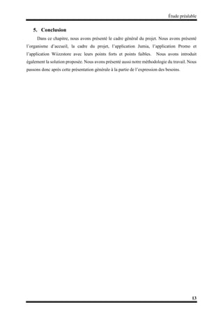 Étude préalable
13
5. Conclusion
Dans ce chapitre, nous avons présenté le cadre général du projet. Nous avons présenté
l’organisme d’accueil, la cadre du projet, l’application Jumia, l’application Promo et
l’application Wiizzstore avec leurs points forts et points faibles. Nous avons introduit
également la solution proposée. Nous avons présenté aussi notre méthodologie du travail. Nous
passons donc après cette présentation générale à la partie de l’expression des besoins.
 