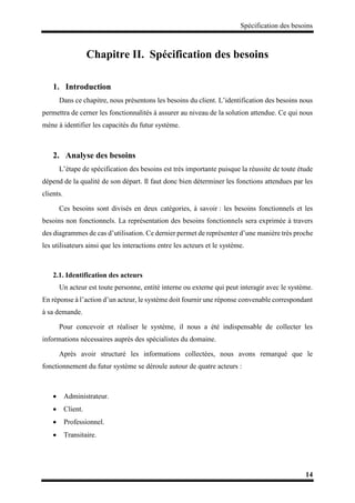 Spécification des besoins
14
Chapitre II. Spécification des besoins
1. Introduction
Dans ce chapitre, nous présentons les besoins du client. L’identification des besoins nous
permettra de cerner les fonctionnalités à assurer au niveau de la solution attendue. Ce qui nous
mène à identifier les capacités du futur système.
2. Analyse des besoins
L’étape de spécification des besoins est très importante puisque la réussite de toute étude
dépend de la qualité de son départ. Il faut donc bien déterminer les fonctions attendues par les
clients.
Ces besoins sont divisés en deux catégories, à savoir : les besoins fonctionnels et les
besoins non fonctionnels. La représentation des besoins fonctionnels sera exprimée à travers
des diagrammes de cas d’utilisation. Ce dernier permet de représenter d’une manière très proche
les utilisateurs ainsi que les interactions entre les acteurs et le système.
2.1. Identification des acteurs
Un acteur est toute personne, entité interne ou externe qui peut interagir avec le système.
En réponse à l’action d’un acteur, le système doit fournir une réponse convenable correspondant
à sa demande.
Pour concevoir et réaliser le système, il nous a été indispensable de collecter les
informations nécessaires auprès des spécialistes du domaine.
Après avoir structuré les informations collectées, nous avons remarqué que le
fonctionnement du futur système se déroule autour de quatre acteurs :
 Administrateur.
 Client.
 Professionnel.
 Transitaire.
 