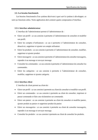 Spécification des besoins
15
2.2. Les besoins fonctionnels
Les besoins fonctionnels d’un système décrivent à quoi sert le système à développer, ce
sont ses fonctions utiles. Notre application doit contenir quatre composantes d’interface.
2.2.1. Interface administrateur
L’interface de l’administrateur permet à l’administrateur de :
 Gérer son profil : ce cas consiste à permette à l’administrateur de consulter et modifier
son profil.
 Gérer les comptes d’utilisateurs : ce cas à permette à l’administrateur de consulter,
désactiver, supprimer et ajouter un compte utilisateur.
 Gérer les produits : ce cas consiste à permette à l’administrateur de consulter, modifier,
supprimer et ajouter produit.
 Gérer messagerie : ce cas consiste à permette à l’administrateur de consulter messagerie,
rependre à un message et envoyer message.
 Consulter les commandes : ce cas consiste à permette à l’administrateur de consulter les
commandes.
 Gérer les catégories : ce cas consiste à permette à l’administrateur de consulter,
modifier, supprimer et ajouter catégorie.
2.2.2. Interface client
L’interface de client permet au client de :
 Gérer son profil : ce cas consiste à permette au client de consulter et modifier son profil.
 Gérer ses commandes : ce cas consiste à permette au client de consulter, imprimer et
passer commande et faire une réclamation sur commande.
 Gérer son panier : ce cas consiste à permette au client de consulter et modifier panier,
ajouter produit au panier et supprimer produit de panier.
 Gérer ses messageries : ce cas consiste à permette au client de consulter messagerie,
rependre à un message et envoyer message.
 Consulter les produits : ce cas consiste à permette au client de consulter les produits.
 
