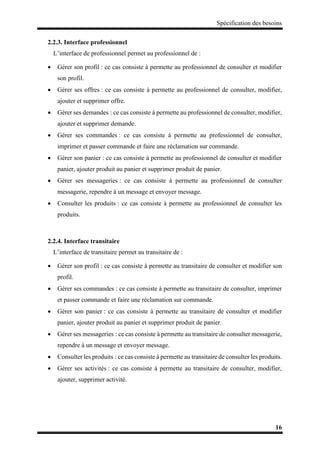 Spécification des besoins
16
2.2.3. Interface professionnel
L’interface de professionnel permet au professionnel de :
 Gérer son profil : ce cas consiste à permette au professionnel de consulter et modifier
son profil.
 Gérer ses offres : ce cas consiste à permette au professionnel de consulter, modifier,
ajouter et supprimer offre.
 Gérer ses demandes : ce cas consiste à permette au professionnel de consulter, modifier,
ajouter et supprimer demande.
 Gérer ses commandes : ce cas consiste à permette au professionnel de consulter,
imprimer et passer commande et faire une réclamation sur commande.
 Gérer son panier : ce cas consiste à permette au professionnel de consulter et modifier
panier, ajouter produit au panier et supprimer produit de panier.
 Gérer ses messageries : ce cas consiste à permette au professionnel de consulter
messagerie, rependre à un message et envoyer message.
 Consulter les produits : ce cas consiste à permette au professionnel de consulter les
produits.
2.2.4. Interface transitaire
L’interface de transitaire permet au transitaire de :
 Gérer son profil : ce cas consiste à permette au transitaire de consulter et modifier son
profil.
 Gérer ses commandes : ce cas consiste à permette au transitaire de consulter, imprimer
et passer commande et faire une réclamation sur commande.
 Gérer son panier : ce cas consiste à permette au transitaire de consulter et modifier
panier, ajouter produit au panier et supprimer produit de panier.
 Gérer ses messageries : ce cas consiste à permette au transitaire de consulter messagerie,
rependre à un message et envoyer message.
 Consulter les produits : ce cas consiste à permette au transitaire de consulter les produits.
 Gérer ses activités : ce cas consiste à permette au transitaire de consulter, modifier,
ajouter, supprimer activité.
 
