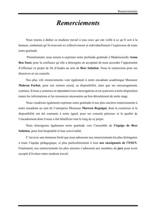 Remerciements
Remerciements
Nous tenons à dédier ce modeste travail à tous ceux qui ont veillé à ce qu’il soit à la
hauteur, souhaitant qu’ils trouvent ici collectivement et individuellement l’expression de toute
notre gratitude.
Premièrement, nous tenons à exprimer notre profonde gratitude à Mademoiselle Asma
Ben Sassi, pour la confiance qu’elle a témoignée en acceptant de nous accorder l’opportunité
d’effectuer ce projet de fin d’études au sein de Bees Solution. Nous la remercions pour ses
directives et ses conseils.
Nos plus vifs remerciements vont également à notre encadrant académique Monsieur
Mahran Farhat, pour son soutien moral, sa disponibilité, ainsi que ses encouragements
continus. Il nous a soutenus en répondant à nos interrogations et en ayant mis à notre disposition
toutes les informations et les ressources nécessaires au bon déroulement de notre stage.
Nous voudrions également exprimer notre gratitude et nos plus sincères remerciements à
notre encadrant au sein de l’entreprise Monsieur Marwen Reguigui, dont la courtoisie et la
disponibilité ont été constants à notre égard, pour ses conseils précieux et la qualité de
l’encadrement dont il nous a fait bénéficier tout le long de ce projet.
Nous témoignons également notre gratitude vers l’ensemble de l’équipe de Bees
Solution, pour leur hospitalité et leur convivialité.
C’est avec une immense fierté que nous adressons nos remerciements les plus distinguées
à toute l’équipe pédagogique, et plus particulièrement à tous nos enseignants de l’ESEN.
Finalement, nos remerciements les plus sincères s’adressent aux membres du jury pour avoir
accepté d’évaluer notre modeste travail.
 