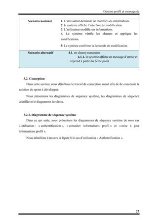 Gestion profil et messagerie
27
3.2. Conception
Dans cette section, nous détaillons le travail de conception mené afin de de concevoir la
solution du sprint à développer.
Nous présentons les diagrammes de séquence système, les diagrammes de séquence
détaillée et le diagramme de classe.
3.2.1. Diagramme de séquence système
Dans ce qui suite, nous présentons les diagrammes de séquence système de sous cas
d’utilisation : « authentification », « consulter informations profil » et « mise à jour
informations profil ».
Nous détaillons à travers la figure 8 le cas d’utilisation « Authentification ».
Scénario nominal 1. L’utilisateur demande de modifier ses informations
2. le système affiche l’interface de modification
3. L’utilisateur modifie ses informations.
4. Le système vérifie les champs et applique les
modifications.
5. Le système confirme la demande de modification.
Scénario alternatif 4.1. un champ manquant :
4.1.1. le système affiche un message d’erreur et
reprend à partir du 2éme point
 