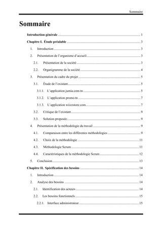 Sommaire
Sommaire
Introduction générale ..................................................................................................... 1
Chapitre I. Étude préalable .......................................................................................... 3
1. Introduction .......................................................................................................... 3
2. Présentation de l’organisme d’accueil.................................................................. 3
2.1. Présentation de la société.............................................................................. 3
2.2. Organigramme de la société.......................................................................... 4
3. Présentation du cadre du projet ............................................................................ 5
3.1. Étude de l’existant......................................................................................... 5
3.1.1. L’application jumia.com.tn ...................................................................... 5
3.1.2. L’application promo.tn ............................................................................ 7
3.1.3. L’application wiizzstore.com................................................................... 7
3.2. Critique de l’existant..................................................................................... 9
3.3. Solution proposée.......................................................................................... 9
4. Présentation de la méthodologie du travail .......................................................... 9
4.1. Comparaison entre les différentes méthodologies ........................................ 9
4.2. Choix de la méthodologie ........................................................................... 11
4.3. Méthodologie Scrum................................................................................... 11
4.4. Caractéristiques de la méthodologie Scrum................................................ 12
5. Conclusion.......................................................................................................... 13
Chapitre II. Spécification des besoins ........................................................................ 14
1. Introduction ........................................................................................................ 14
2. Analyse des besoins ........................................................................................... 14
2.1. Identification des acteurs ............................................................................. 14
2.2. Les besoins fonctionnels.............................................................................. 15
2.2.1. Interface administrateur ......................................................................... 15
 
