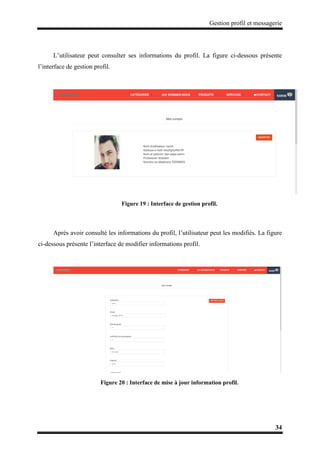 Gestion profil et messagerie
34
L’utilisateur peut consulter ses informations du profil. La figure ci-dessous présente
l’interface de gestion profil.
Figure 19 : Interface de gestion profil.
Après avoir consulté les informations du profil, l’utilisateur peut les modifiés. La figure
ci-dessous présente l’interface de modifier informations profil.
Figure 20 : Interface de mise à jour information profil.
 