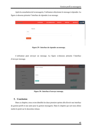 Gestion profil et messagerie
42
Après la consultation de la messagerie, l’utilisateur sélectionne le message à répondre. La
figure ci-dessous présente l’interface de répondre à un message.
Figure 29 : Interface de répondre au message.
L’utilisateur peut envoyer un message. La figure ci-dessous présente l’interface
d’envoyer message.
Figure 30 : Interface d’envoyer message.
5. Conclusion
Dans ce chapitre, nous avons détaillés les deux premiers sprints afin d'avoir une interface
de gestion profil et une autre pour la gestion messagerie. Dans le chapitre qui suit nous allons
mettre le point sur le deuxième release.
 