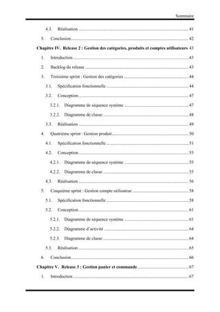Sommaire
4.3. Réalisation ................................................................................................... 41
5. Conclusion.......................................................................................................... 42
Chapitre IV. Release 2 : Gestion des catégories, produits et comptes utilisateurs 43
1. Introduction ........................................................................................................ 43
2. Backlog du release ............................................................................................. 43
3. Troisième sprint : Gestion des catégories .......................................................... 44
3.1. Spécification fonctionnelle .......................................................................... 44
3.2. Conception................................................................................................... 47
3.2.1. Diagramme de séquence système .......................................................... 47
3.2.2. Diagramme de classe ............................................................................. 48
3.3. Réalisation ................................................................................................... 49
4. Quatrième sprint : Gestion produit..................................................................... 50
4.1. Spécification fonctionnelle .......................................................................... 51
4.2. Conception................................................................................................... 53
4.2.1. Diagramme de séquence système .......................................................... 53
4.2.2. Diagramme de classe ............................................................................. 55
4.3. Réalisation ................................................................................................... 56
5. Cinquième sprint : Gestion compte utilisateur................................................... 58
5.1. Spécification fonctionnelle .......................................................................... 58
5.2. Conception................................................................................................... 61
5.2.1. Diagramme de séquence système .......................................................... 61
5.2.2. Diagramme d’activité ............................................................................ 64
5.2.3. Diagramme de classe ............................................................................. 64
5.3. Réalisation ................................................................................................... 65
6. Conclusion.......................................................................................................... 66
Chapitre V. Release 3 : Gestion panier et commande.............................................. 67
1. Introduction ........................................................................................................ 67
 