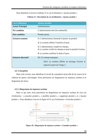 Gestion des catégories, produits et comptes utilisateurs
53
Nous détaillons à travers le tableau 21 le cas d’utilisation « Ajouter produit ».
Tableau 21 : Description de cas d'utilisation « Ajouter produit »
4.2. Conception
Dans cette section, nous détaillons le travail de conception mené afin de de concevoir la
solution du sprint à développer. Nous présentons les diagrammes de séquence système et le
diagramme de classe.
4.2.1. Diagramme de séquence système
Dans ce qui suite, nous présentons les diagrammes de séquence système de sous cas
d’utilisation : « consulter produit », « modifier produit », « supprimer produit » et « Ajouter
produit ». Nous détaillons à travers la figure 42 le cas d’utilisation « Consulter produit ».
Figure 42 : Diagramme de séquence système « Consulter produit ».
Cas d’utilisation Ajouter produit
Acteur Principal Administrateur
Pré condition L’administrateur doit être authentifié.
Post condition Produit ajouté.
Scénario nominal 1. L’administrateur demande d’ajouter un produit.
2. Le système affiche l’interface d’ajout.
3. L’administrateur remplit les champs.
4. Le système vérifie les champs et ajout le produit à la base.
5. Le système confirme la tâche d’ajout.
Scénario alternatif 3.1. Un champ manquant.
3.1.1. Le système affiche un message d’erreur et
reprend à partir de l’étape 2.
 