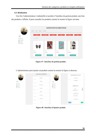 Gestion des catégories, produits et comptes utilisateurs
56
4.3. Réalisation
Une fois l’administrateur s’authentifie et accède à l’interface de gestion produit, une liste
des produits s’affiche. Il peut consulter les produits comme le montre la figure suivante.
Figure 47 : Interface de gestion produit.
L’administrateur peut ajouter un produit comme la montre la figure ci-dessous.
Figure 48 : Interface d’ajouter produit.
 