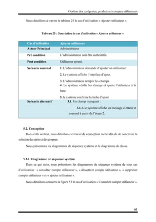 Gestion des catégories, produits et comptes utilisateurs
61
Nous détaillons à travers le tableau 25 le cas d’utilisation « Ajouter utilisateur ».
Tableau 25 : Description de cas d'utilisation « Ajouter utilisateur »
5.2. Conception
Dans cette section, nous détaillons le travail de conception mené afin de de concevoir la
solution du sprint à développer.
Nous présentons les diagrammes de séquence système et le diagramme de classe.
5.2.1. Diagramme de séquence système
Dans ce qui suite, nous présentons les diagrammes de séquence système de sous cas
d’utilisation : « consulter compte utilisateur », « désactiver compte utilisateur », « supprimer
compte utilisateur » et « ajouter utilisateur ».
Nous détaillons à travers la figure 53 le cas d’utilisation « Consulter compte utilisateur ».
Cas d’utilisation Ajouter utilisateur
Acteur Principal Administrateur
Pré condition L’administrateur doit être authentifié.
Post condition Utilisateur ajouté.
Scénario nominal 1. L’administrateur demande d’ajouter un utilisateur.
2. Le système affiche l’interface d’ajout.
3. L’administrateur remplir les champs.
4. Le système vérifie les champs et ajoute l’utilisateur à la
base.
5. le système confirme la tâche d’ajout.
Scénario alternatif 3.1. Un champ manquant :
3.1.1. le système affiche un message d’erreur et
reprend à partir de l’étape 2.
 