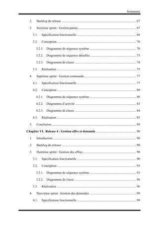 Sommaire
2. Backlog du release ............................................................................................. 67
3. Seizième sprint : Gestion panier......................................................................... 67
3.1. Spécification fonctionnelle .......................................................................... 68
3.2. Conception................................................................................................... 70
3.2.1. Diagramme de séquence système .......................................................... 70
3.2.2. Diagramme de séquence détaillée.......................................................... 73
3.2.3. Diagramme de classe ............................................................................. 74
3.3. Réalisation ................................................................................................... 75
4. Septième sprint : Gestion commande................................................................. 77
4.1. Spécification fonctionnelle .......................................................................... 77
4.2. Conception................................................................................................... 80
4.2.1. Diagramme de séquence système .......................................................... 80
4.2.2. Diagramme d’activité ............................................................................ 83
4.2.3. Diagramme de classe ............................................................................. 84
4.3. Réalisation ................................................................................................... 85
5. Conclusion.......................................................................................................... 89
Chapitre VI. Release 4 : Gestion offre et demande................................................... 90
1. Introduction ........................................................................................................ 90
2. Backlog du release ............................................................................................. 90
3. Huitième sprint : Gestion des offres................................................................... 90
3.1. Spécification fonctionnelle .......................................................................... 90
3.2. Conception................................................................................................... 93
3.2.1. Diagramme de séquence système .......................................................... 93
3.2.2. Diagramme de classe ............................................................................. 96
3.3. Réalisation ................................................................................................... 96
4. Neuvième sprint : Gestion des demandes .......................................................... 99
4.1. Spécification fonctionnelle .......................................................................... 99
 