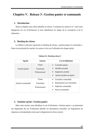 Gestion panier et commande
67
Chapitre V. Release 3 : Gestion panier et commande
1. Introduction
Dans ce chapitre nous allons détaillés le release 3 contenant les sprints 6 et 7 ainsi nous
dégagerons les cas d’utilisations et nous détaillerons les étapes de la conception et de la
réalisation.
2. Backlog du release
Le tableau ci-dessous représente le backlog du release « gestion panier et commande ».
Nous avons présenté les sprints, les acteurs et les cas d’utilisation de chaque sprint.
Tableau 26 : Backlog release 3
Sprint Acteurs Cas d’utilisation
Gestion panier
Client
Transitaire
Professionnel
 Consulter panier.
 Modifier produit.
 Supprimer produit.
 Ajouter produit au panier.
Gestion commande
Client
Transitaire
Professionnel
 Consulter commande.
 Réclamation sur commande.
 Imprimer commande.
 Passer commande.
3. Seizième sprint : Gestion panier
Dans cette section, nous détaillons le cas d’utilisation « Gestion panier » en présentant
son diagramme du cas d’utilisation détaillé, les descriptions textuelles, les diagrammes de
séquences correspondantes ainsi que le diagramme de classe associé.
 