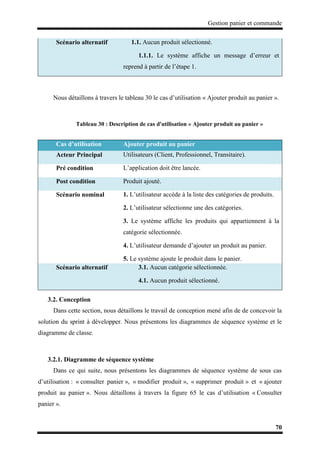 Gestion panier et commande
70
Nous détaillons à travers le tableau 30 le cas d’utilisation « Ajouter produit au panier ».
Tableau 30 : Description de cas d'utilisation « Ajouter produit au panier »
3.2. Conception
Dans cette section, nous détaillons le travail de conception mené afin de de concevoir la
solution du sprint à développer. Nous présentons les diagrammes de séquence système et le
diagramme de classe.
3.2.1. Diagramme de séquence système
Dans ce qui suite, nous présentons les diagrammes de séquence système de sous cas
d’utilisation : « consulter panier », « modifier produit », « supprimer produit » et « ajouter
produit au panier ». Nous détaillons à travers la figure 65 le cas d’utilisation « Consulter
panier ».
Scénario alternatif 1.1. Aucun produit sélectionné.
1.1.1. Le système affiche un message d’erreur et
reprend à partir de l’étape 1.
Cas d’utilisation Ajouter produit au panier
Acteur Principal Utilisateurs (Client, Professionnel, Transitaire).
Pré condition L’application doit être lancée.
Post condition Produit ajouté.
Scénario nominal 1. L’utilisateur accède à la liste des catégories de produits.
2. L’utilisateur sélectionne une des catégories.
3. Le système affiche les produits qui appartiennent à la
catégorie sélectionnée.
4. L’utilisateur demande d’ajouter un produit au panier.
5. Le système ajoute le produit dans le panier.
Scénario alternatif 3.1. Aucun catégorie sélectionnée.
4.1. Aucun produit sélectionné.
 