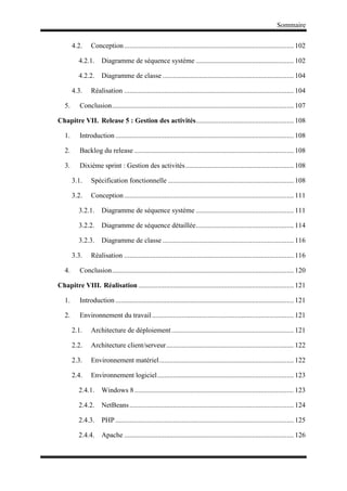 Sommaire
4.2. Conception................................................................................................. 102
4.2.1. Diagramme de séquence système ........................................................ 102
4.2.2. Diagramme de classe ........................................................................... 104
4.3. Réalisation ................................................................................................. 104
5. Conclusion........................................................................................................ 107
Chapitre VII. Release 5 : Gestion des activités........................................................ 108
1. Introduction ...................................................................................................... 108
2. Backlog du release ........................................................................................... 108
3. Dixième sprint : Gestion des activités.............................................................. 108
3.1. Spécification fonctionnelle ........................................................................ 108
3.2. Conception................................................................................................. 111
3.2.1. Diagramme de séquence système ........................................................ 111
3.2.2. Diagramme de séquence détaillée........................................................ 114
3.2.3. Diagramme de classe ........................................................................... 116
3.3. Réalisation ................................................................................................. 116
4. Conclusion........................................................................................................ 120
Chapitre VIII. Réalisation......................................................................................... 121
1. Introduction ...................................................................................................... 121
2. Environnement du travail................................................................................. 121
2.1. Architecture de déploiement...................................................................... 121
2.2. Architecture client/serveur......................................................................... 122
2.3. Environnement matériel............................................................................. 122
2.4. Environnement logiciel.............................................................................. 123
2.4.1. Windows 8 ........................................................................................... 123
2.4.2. NetBeans.............................................................................................. 124
2.4.3. PHP ...................................................................................................... 125
2.4.4. Apache ................................................................................................. 126
 