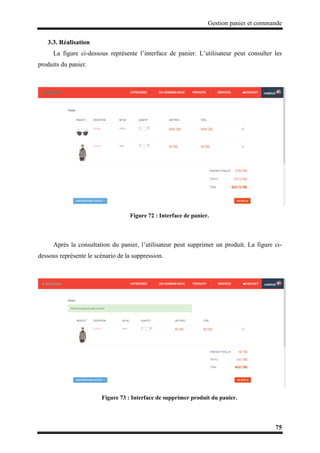 Gestion panier et commande
75
3.3. Réalisation
La figure ci-dessous représente l’interface de panier. L’utilisateur peut consulter les
produits du panier.
Figure 72 : Interface de panier.
Après la consultation du panier, l’utilisateur peut supprimer un produit. La figure ci-
dessous représente le scénario de la suppression.
Figure 73 : Interface de supprimer produit du panier.
 