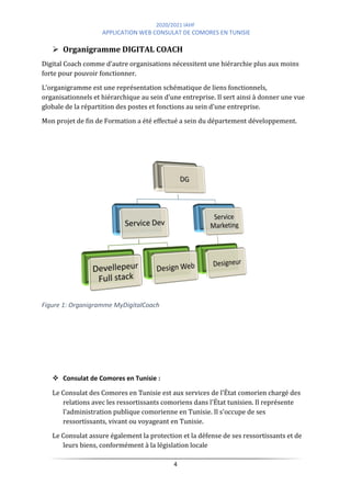2020/2021 IAHF
APPLICATION WEB CONSULAT DE COMORES EN TUNISIE
4
➢ Organigramme DIGITAL COACH
Digital Coach comme d’autre organisations nécessitent une hiérarchie plus aux moins
forte pour pouvoir fonctionner.
L’organigramme est une représentation schématique de liens fonctionnels,
organisationnels et hiérarchique au sein d’une entreprise. Il sert ainsi à donner une vue
globale de la répartition des postes et fonctions au sein d’une entreprise.
Mon projet de fin de Formation a été effectué a sein du département développement.
Figure 1: Organigramme MyDigitalCoach
❖ Consulat de Comores en Tunisie :
Le Consulat des Comores en Tunisie est aux services de l'État comorien chargé des
relations avec les ressortissants comoriens dans l'État tunisien. Il représente
l'administration publique comorienne en Tunisie. Il s'occupe de ses
ressortissants, vivant ou voyageant en Tunisie.
Le Consulat assure également la protection et la défense de ses ressortissants et de
leurs biens, conformément à la législation locale
 