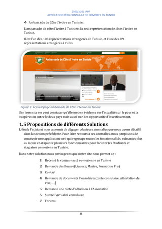 2020/2021 IAHF
APPLICATION WEB CONSULAT DE COMORES EN TUNISIE
8
Figure 5: Accueil page ambassade de Côte d'Ivoire en Tunisie
❖ Ambassade de Côte d’ivoire en Tunisie :
L’ambassade de côte d’ivoire à Tunis est la seul représentation de côte d’ivoire en
Tunisie.
Il est l’un des 108 représentations étrangères en Tunisie, et l’une des 89
représentations étrangères à Tunis
Sur leurs site on peut constater qu’elle met en évidence sur l’actualité sur le pays et la
coopération entre le deux pays mais aussi sur des opportunité d’investissement.
1.5 Propositions de différents Solutions
L’étude l’existant nous a permis de dégager plusieurs anomalies que nous avons détaillé
dans la section précédente. Pour faire recours à ces anomalies, nous proposons de
concevoir une application web qui regroupe toutes les fonctionnalités existantes plus
au moins et d'ajouter plusieurs fonctionnalités pour faciliter les étudiants et
stagiaires comoriens en Tunisie.
Dans notre solution nous envisageons que notre site nous permet de :
1 Recensé la communauté comorienne en Tunisie
2 Demande des Bourse(Licence, Master, Formation Pro)
3 Contact
4 Demande de documents Consulaires(carte consulaire, attestation de
visa,…..)
5 Demande une carte d’adhésion à l’Association
6 Suivre l’Actualité consulaire
7 Forums
 