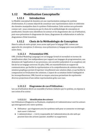 2020/2021 IAHF
APPLICATION WEB CONSULAT DE COMORES EN TUNISIE
13
1.12 Modélisation Conceptuelle
1.12.1 Introduction
Le Modèle conceptuel de données est une représentation statique du système
d’information. Il a comme objectif de constituer une représentation claire et cohérente
des données manipulées dans le système d’information. Cette section sera présentée
comme suit : nous commençons par le choix de la méthodologie de conception et
justification. Ensuite nous identifions les acteurs et les diagrammes des cas d’utilisation,
puis nous présentons le diagramme de classe, diagramme de collaboration et enfin les
diagrammes d’état transition.
1.12.2 Choix de la Méthodologie de Conception
Dans le cadre de notre projet, nous avons opté pour le langage UML comme une
approche de conception. Ci-dessous, nous présentons ce langage puis nous justifions
notre choix.
1.12.2.1 Présentation UML
UML (Unified Modeling Language) est un langage formel et normalisé en termes de
modélisation objet. Son indépendance par rapport aux langages de programmation, aux
domaines de l’application et aux processus, son caractère polyvalent et sa souplesse ont
fait de lui un langage universel. En plus, UML est essentiellement un support de
communication, qui facilite la représentation et la compréhension de solution objet. Sa
notation graphique permet d’exprimer visuellement une solution objet, ce qui facilite la
comparaison et l’évaluation des solutions. L’aspect de sa notation limite l'ambiguïté et
les incompréhensions. UML fournit un moyen astucieux permettant de représenter
diverses projections d'une même représentation grâce aux vues.
1.12.2.2 Diagramme de cas d’Utilisation :
Les cas d’utilisation décrit un ensemble d’actions réalisées par le système, en réponse à
une action d’un acteur.
1.12.2.2.1 Identification des acteurs
Les Utilisateurs (Stagiaires ou Étudiants, employés) et L'administrateur sont les acteurs
qui interagissent avec notre système.
● Utilisateur : qui réagissent avec les systèmes web pour se connecter et interagir
mais aussi s´informer
● L´administrateur : c´est le responsable de l´administration du site web qui
peuvent faire des actions (ajouter, modifier ou supprimer)
 