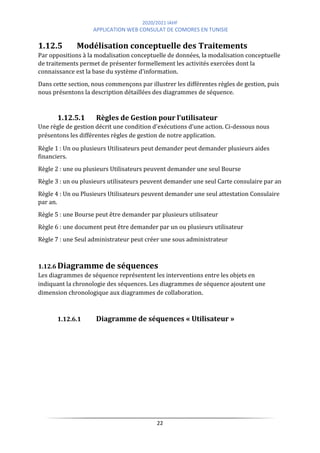 2020/2021 IAHF
APPLICATION WEB CONSULAT DE COMORES EN TUNISIE
22
1.12.5 Modélisation conceptuelle des Traitements
Par oppositions à la modalisation conceptuelle de données, la modalisation conceptuelle
de traitements permet de présenter formellement les activités exercées dont la
connaissance est la base du système d’information.
Dans cette section, nous commençons par illustrer les différentes règles de gestion, puis
nous présentons la description détaillées des diagrammes de séquence.
1.12.5.1 Règles de Gestion pour l’utilisateur
Une règle de gestion décrit une condition d’exécutions d’une action. Ci-dessous nous
présentons les différentes règles de gestion de notre application.
Règle 1 : Un ou plusieurs Utilisateurs peut demander peut demander plusieurs aides
financiers.
Règle 2 : une ou plusieurs Utilisateurs peuvent demander une seul Bourse
Règle 3 : un ou plusieurs utilisateurs peuvent demander une seul Carte consulaire par an
Règle 4 : Un ou Plusieurs Utilisateurs peuvent demander une seul attestation Consulaire
par an.
Règle 5 : une Bourse peut être demander par plusieurs utilisateur
Règle 6 : une document peut être demander par un ou plusieurs utilisateur
Règle 7 : une Seul administrateur peut créer une sous administrateur
1.12.6 Diagramme de séquences
Les diagrammes de séquence représentent les interventions entre les objets en
indiquant la chronologie des séquences. Les diagrammes de séquence ajoutent une
dimension chronologique aux diagrammes de collaboration.
1.12.6.1 Diagramme de séquences « Utilisateur »
 