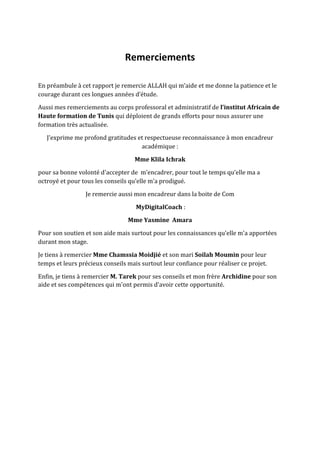 Remerciements
En préambule à cet rapport je remercie ALLAH qui m’aide et me donne la patience et le
courage durant ces longues années d’étude.
Aussi mes remerciements au corps professoral et administratif de l’institut Africain de
Haute formation de Tunis qui déploient de grands efforts pour nous assurer une
formation très actualisée.
J’exprime me profond gratitudes et respectueuse reconnaissance à mon encadreur
académique :
Mme Klila Ichrak
pour sa bonne volonté d'accepter de m’encadrer, pour tout le temps qu’elle ma a
octroyé et pour tous les conseils qu’elle m’a prodigué.
Je remercie aussi mon encadreur dans la boite de Com
MyDigitalCoach :
Mme Yasmine Amara
Pour son soutien et son aide mais surtout pour les connaissances qu'elle m'a apportées
durant mon stage.
Je tiens à remercier Mme Chamssia Moidjié et son mari Soilah Moumin pour leur
temps et leurs précieux conseils mais surtout leur confiance pour réaliser ce projet.
Enfin, je tiens à remercier M. Tarek pour ses conseils et mon frère Archidine pour son
aide et ses compétences qui m'ont permis d'avoir cette opportunité.
 