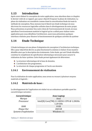 2020/2021 IAHF
APPLICATION WEB CONSULAT DE COMORES EN TUNISIE
27
1.13 Introduction
Après avoir élaboré la conception de notre application, nous abordons dans ce chapitre
le dernier volet de ce rapport, qui a pour objectif d'exposer la phase de réalisation. La
phase de réalisation est considérée comme étant la concrétisation finale de toute la
méthode de conception. Nous menons tout d’abord une étude technique où nous
décrivons les ressources logicielles utilisées dans le développement de notre projet.
Nous présentons en premier lieu notre choix de l’environnement de travail, où nous
spécifions l’environnement matériel et logiciel qu‘on a utilisé pour réaliser notre
application puis nous détaillons l’architecture, aussi nous présentons quelques
interfaces réalisées pour illustrer le fonctionnement de quelques activités du système
1.14 Etude Technique
L'étude technique est une phase d'adaptation de conception à l'architecture technique.
Elle a pour objectif de décrire au plan fonctionnel la solution à réaliser d'une manière
détaillée ainsi que la description des traitements. Cette étude, qui suit l'étude détaillée,
constitue le complément de spécification informatique nécessaire pour assurer la
réalisation du futur système. Cette étude permet également de déterminer:
La structure informatique de la base de données,
L’architecture des programmes,
La structure de chaque programme et l’accès aux données
1.14.1 Environnement de réalisation
Pour la réalisation de notre application, nous avons eu recours à plusieurs moyens
matériels et logiciels :
1.14.2 Matériels de base :
Le développement de l’application est réalisé via un ordinateurs portable ayant les
caractéristique suivantes :
Caractéristique Asus Laptop
Marque Asus
Processeur Intel(R) Core(TM) i3-1005G1 CPU @ 1.20GHz
1.20 GHz
RAM 8 GB
Disque Dur 260 GB
Systeme d’exploitation Windows 11
Tableau 9 : Matériels de base
 