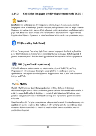 2020/2021 IAHF
APPLICATION WEB CONSULAT DE COMORES EN TUNISIE
28
1.14.3 Choix des langages de développement et de SGBD :
JavaScript
JavaScript est un langage de développement informatique, et plus précisément un
langage de script orienté objet que l'on retrouve principalement dans les pages Internet.
Il va nous permettre, entre autres, d'introduire de petites animations ou effets sur notre
page web. Mais dans notre projet, nous l'avons utilisé pour améliorer l'ergonomie de
l'application. Il jouera également le rôle d'améliorer la vitesse de chargement des pages.
CSS (Cascading Style Sheet)
CSS est l’acronyme de Cascading Style Sheets, est un langage de feuille de style utilisé
pour décrire la mise en forme d'un document écrit avec un langage de balisage [3]. Il
permet aux concepteurs de contrôler l’apparence et la disposition de leurs pages web.
PHP (HyperText Preprocessor)
PHP (officiellement, cet acronyme est un acronyme récursif de PHP HyperText
Preprocessor) est un langage de script à usage général et à code open source,
spécialement conçu pour le développement d'applications web. Il peut être facilement
intégré au HTML.
MySQL
MySQL (My Structured Query Language) est un système de base de données
relationnelle open source dédié système de gestion de base de données relationnelle. Il
est très rapide, fiable et facile à utiliser et gratuit. Il a été développé à l'origine pour
gérer de très grandes bases de données beaucoup plus rapidement que les systèmes
existants.
Il a été développé à l'origine pour gérer de très grandes bases de données beaucoup plus
rapidement que les solutions déjà établies. Il offre un large et riche ensemble de riche
ensemble de fonctionnalités. Sa vitesse et sa sécurité en font un outil idéal pour les
applications Internet.
 