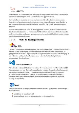 2020/2021 IAHF
APPLICATION WEB CONSULAT DE COMORES EN TUNISIE
29
LARAVEL
LARAVEL est un Framework pour le langage de programmation PHP qui rassemble les
meilleures bibliothèques utiles à la création d'une application web.
Laravel offre un environnement de développement très fonctionnel, ainsi que des
interfaces en ligne de commande intuitives et expressives. En outre, Laravel utilise la
cartographie objet-relationnel (ORM) pour simplifier l'accès et la manipulation des
données.
Laravel est avant tout un cadre de développement backend, bien qu'il offre quelques
fonctionnalités frontales. Le Framework PHP fournit un ensemble de bibliothèques de
code contenant des modules préprogrammés qui permettent à l'utilisateur de créer des
applications plus rapidement.
1.14.4 Outil de développement :
StarUML
StarUML est un logiciel de modélisation UML (Unified Modeling Language) à code source
ouvert. Il s'agit d'un langage graphique permettant de représenter des concepts de
programmation orientée objet au moyen de diagrammes spécifiques. C'est un langage de
modélisation unifié, résultat d'un consensus entre l'industrie du logiciel et la
communauté des chercheurs.
Visual Studio Code
Visual studio code ou VS Code est un éditeur de code développé par Microsoft en 2015.
Contrairement à ce que Microsoft nous a habitué pendant des années, il est l'un de ces
premiers produits open source et gratuits, et surtout disponible sur les systèmes
d'exploitation Windows, Linux et Mac. Le code est développé avec le framework
Electron et est conçu principalement pour développer des projets avec Javascript,
Node.js ou TypeScript.
Word
Microsoft Word est un programme de traitement de texte qui recouvre deux concepts
très différents :
un éditeur de texte interactif
un compilateur pour un langage de mise en forme du texte.
 