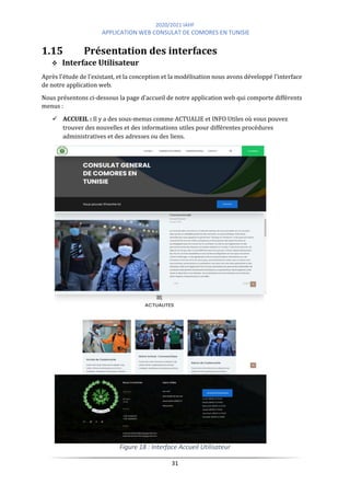 2020/2021 IAHF
APPLICATION WEB CONSULAT DE COMORES EN TUNISIE
31
1.15 Présentation des interfaces
❖ Interface Utilisateur
Après l'étude de l'existant, et la conception et la modélisation nous avons développé l'interface
de notre application web.
Nous présentons ci-dessous la page d'accueil de notre application web qui comporte différents
menus :
✓ ACCUEIL : Il y a des sous-menus comme ACTUALIE et INFO Utiles où vous pouvez
trouver des nouvelles et des informations utiles pour différentes procédures
administratives et des adresses ou des liens.
Figure 18 : Interface Accueil Utilisateur
 