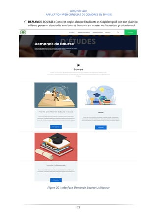 2020/2021 IAHF
APPLICATION WEB CONSULAT DE COMORES EN TUNISIE
33
✓ DEMANDE BOURSE : Dans cet ongle, chaque Etudiants et Stagiaire qu’il soit sur place ou
ailleurs peuvent demander une bourse Tunisien en master ou formation professionnel
Figure 20 : Interface Demande Bourse Utilisateur
 