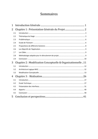 Sommaires
1 Introduction Générale .................................................................................. 1
2 Chapitre 1 : Présentation Générale du Projet.................................... 2
2.1 Introduction :........................................................................................................................... 3
2.2 Thématique du Stage : ............................................................................................................ 3
2.3 Problématique :....................................................................................................................... 6
2.4 Etude de l’Existant :................................................................................................................. 6
2.5 Propositions de différents Solutions ....................................................................................... 8
2.6 Les Objectifs de l’Application .................................................................................................. 9
2.7 Les Cibles ................................................................................................................................. 9
2.8 Méthodologie adaptée pour le déroulement de projet.......................................................... 9
2.9 Conclusion : ........................................................................................................................... 10
3 Chapitre 2 : Modélisation Conceptuelle & Organisationnelle ..11
3.1 Introduction :......................................................................................................................... 12
3.2 Architecture Logique MVC .................................................................................................... 12
3.3 Modélisation Conceptuelle ................................................................................................... 13
4 Chapitre 3 : Réalisation.............................................................................26
4.1 Introduction........................................................................................................................... 27
4.2 Etude Technique.................................................................................................................... 27
4.3 Présentation des interfaces................................................................................................... 31
4.4 Apports :................................................................................................................................ 40
4.5 Conclusion : ........................................................................................................................... 40
5 Conclusion et perspectives.......................................................................41
 