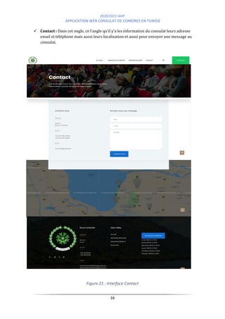 2020/2021 IAHF
APPLICATION WEB CONSULAT DE COMORES EN TUNISIE
34
✓ Contact : Dans cet ongle, ce l’angle qu’il y’a les information du consulat leurs adresse
email et téléphone mais aussi leurs localisation et aussi pour envoyer une message au
consulat.
Figure 21 : Interface Contact
 