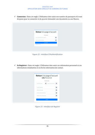 2020/2021 IAHF
APPLICATION WEB CONSULAT DE COMORES EN TUNISIE
35
✓ Connexion : Dans cet ongle, L’Utilisateur dois saisis son numéro de passeport et le mot
de passe pour se connecter et de pouvoir demander une documents ou une Bourse.
Figure 22 : Interface D'Authentification
✓ Se Registrer : Dans cet ongle, L’Utilisateur dois saisir ces information personnel et ces
informations estudiantine et en fin les information de contact.
Figure 23 : Interface de Registre
 