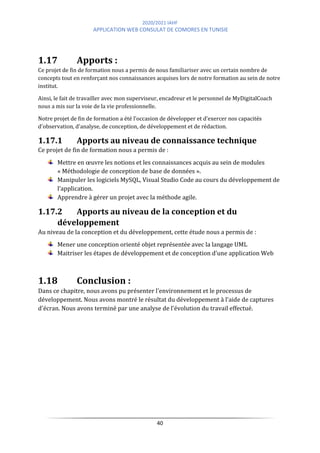 2020/2021 IAHF
APPLICATION WEB CONSULAT DE COMORES EN TUNISIE
40
1.17 Apports :
Ce projet de fin de formation nous a permis de nous familiariser avec un certain nombre de
concepts tout en renforçant nos connaissances acquises lors de notre formation au sein de notre
institut.
Ainsi, le fait de travailler avec mon superviseur, encadreur et le personnel de MyDigitalCoach
nous a mis sur la voie de la vie professionnelle.
Notre projet de fin de formation a été l'occasion de développer et d'exercer nos capacités
d'observation, d'analyse, de conception, de développement et de rédaction.
1.17.1 Apports au niveau de connaissance technique
Ce projet de fin de formation nous a permis de :
Mettre en œuvre les notions et les connaissances acquis au sein de modules
« Méthodologie de conception de base de données ».
Manipuler les logiciels MySQL, Visual Studio Code au cours du développement de
l’application.
Apprendre à gérer un projet avec la méthode agile.
1.17.2 Apports au niveau de la conception et du
développement
Au niveau de la conception et du développement, cette étude nous a permis de :
Mener une conception orienté objet représentée avec la langage UML
Maitriser les étapes de développement et de conception d’une application Web
1.18 Conclusion :
Dans ce chapitre, nous avons pu présenter l'environnement et le processus de
développement. Nous avons montré le résultat du développement à l'aide de captures
d'écran. Nous avons terminé par une analyse de l'évolution du travail effectué.
 
