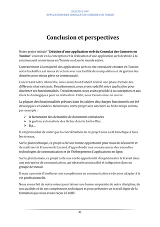 2020/2021 IAHF
APPLICATION WEB CONSULAT DE COMORES EN TUNISIE
41
Conclusion et perspectives
Notre projet intitulé "Création d'une application web du Consulat des Comores en
Tunisie" consiste en la conception et la réalisation d'une application web destinée à la
communauté comorienne en Tunisie ou dans le monde entier.
Contrairement à la majorité des applications web ou site consulaire existant en Tunisie,
notre backoffice est mieux structuré avec une facilité de manipulation et de gestion des
données pour mieux gérer sa communauté.
Concernant notre démarche, nous avons tout d'abord réalisé une phase d'étude des
différents sites existants. Deuxièmement, nous avons spécifié notre application pour
discerner ses fonctionnalités. Troisièmement, nous avons procédé à sa conception et aux
choix technologiques pour sa réalisation. Enfin, nous l'avons mise en œuvre.
La plupart des fonctionnalités prévues dans les cahiers des charges fonctionnels ont été
développées et validées. Néanmoins, notre projet sera amélioré au fil du temps comme
par exemple :
➢ la facturation des demandes de documents consulaires
➢ la gestion automatisée des tâches dans le back-office.
➢ Ect…
Il est primordial de noter que la concrétisation de ce projet nous a été bénéfique à tous
les niveaux.
Sur le plan technique, ce projet a été une bonne opportunité pour nous de découvrir et
de maîtriser le Framework Laravel, d'approfondir nos connaissances des nouvelles
technologies de communication et de l'hébergement d'applications en ligne.
Sur le plan humain, ce projet a été une réelle opportunité d'expérimenter le travail dans
une entreprise de communication, qui nécessite ponctualité et intégration dans un
groupe de travail.
Il nous a permis d'améliorer nos compétences en communication et de nous adapter à la
vie professionnelle.
Nous avons fait de notre mieux pour laisser une bonne empreinte de notre discipline, de
nos qualités et de nos compétences techniques et pour présenter un travail digne de la
formation que nous avons reçue à l'IAHF.
 