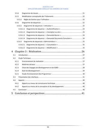 2020/2021 IAHF
APPLICATION WEB CONSULAT DE COMORES EN TUNISIE
43
3.3.4 Diagramme de classes................................................................................................... 21
3.3.5 Modélisation conceptuelle des Traitements................................................................. 22
3.3.5.1 Règles de Gestion pour l’utilisateur .......................................................................... 22
3.3.6 Diagramme de séquences ............................................................................................. 22
3.3.6.1 Diagramme de séquences « Utilisateur ».................................................................. 22
3.3.6.1.1 Diagramme de séquence : « Authentification ».................................................. 23
3.3.6.1.2 Diagramme de séquence : « Inscription au site »............................................... 23
3.3.6.1.3 Diagramme de séquence : « Demande Bourse »................................................ 24
3.3.6.1.4 Diagramme de séquence : « Demande Documents Consulaire »....................... 24
3.3.6.2 Diagramme de séquences « Administrateur ».......................................................... 25
3.3.6.2.1 Diagramme de séquence : « Consultation » ....................................................... 25
3.3.6.2.2 Diagramme de séquence : « Modification » ....................................................... 25
4 Chapitre 3 : Réalisation.............................................................................26
4.1 Introduction........................................................................................................................... 27
4.2 Etude Technique.................................................................................................................... 27
4.2.1 Environnement de réalisation....................................................................................... 27
4.2.2 Matériels de base : ........................................................................................................ 27
4.2.3 Choix des langages de développement et de SGBD :.................................................... 28
4.2.4 Outil de développement :.............................................................................................. 29
4.2.5 Etude d’enchainement des Programmes : .................................................................... 30
4.3 Présentation des interfaces................................................................................................... 31
4.4 Apports :................................................................................................................................ 40
4.4.1 Apports au niveau de connaissance technique............................................................. 40
4.4.2 Apports au niveau de la conception et du développement.......................................... 40
4.5 Conclusion : ........................................................................................................................... 40
5 Conclusion et perspectives.......................................................................41
 