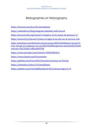 2020/2021 IAHF
APPLICATION WEB CONSULAT DE COMORES EN TUNISIE
44
Bibliographies et Webography
https://laravel.com/docs/8.x/installation
https://adminlte.io/blog/integrate-adminlte-with-laravel
https://laravel.sillo.org/laravel-4-chapitre-12-les-bases-de-donnees-1/
https://laravel.fr/t/laravel-5/mise-en-ligne-d-un-site-sur-le-serveur-ovh
https://medium.com/@charlie.etienne.nancy/d%C3%A9ployer-laravel-5-
avec-ssh-git-et-composer-sur-un-h%C3%A9bergement-mutualis%C3%A9-
ovh-de-a-%C3%A0-z-f85aaf49534f
https://www.youtube.com/watch?v=5lSHt3WGYL4
https://www.deepl.com/fr/translator
https://github.com/Faissoil93/Consulat-Comores-en-Tunisie
https://adminlte.io/docs/2.4/installation
https://github.com/ColorlibHQ/AdminLTE/releases/tag/v3.1.0
 