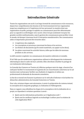 2020/2021 IAHF
APPLICATION WEB CONSULAT DE COMORES EN TUNISIE
1
Introduction Générale
Toutes les organisations ont accès à un large éventail de connaissances et de ressources,
depuis leur compréhension des besoins et de l'environnement de leur organisation
jusqu'aux compétences et à l'expérience de leur personnel. La manière dont une
organisation recueille, partage et exploite ses connaissances peut être déterminante
pour sa capacité à se développer avec succès. Cela n'est pas seulement vrai pour les
grandes sociétés multinationales, mais la gestion des connaissances peut profiter à tout
le monde, du kiosque à journaux local à l'entreprise manufacturière. Des connaissances
utiles et importantes peuvent être trouvées dans :
➢ L'expérience des employés.
➢ Les conceptions et processus concernant les biens et les services.
➢ Les fichiers de documents (qu'ils soient numérisés, sur papier ou les deux).
➢ Les plans concernant les activités futures, telles que les idées de nouveaux
produits ou des services.
Le défi consiste à exploiter ces connaissances de manière cohérente et rentable.
D'où l'idée que de nombreuses organisations utilisent et développent des traitements
informatiques dans le cadre de leurs activités. Elles cherchent à faciliter le partage de
ces traitements informatiques.
Le Consulat des Comores en Tunisie où j'effectue quelques mois de stage, a besoin d'un
outil pour faciliter le recensement et la gestion de ces ressortissants comoriens sur le sol
tunisien mais surtout pour faciliter aux étudiants et stagiaires et même aux
professionnels la demande de documents consulaires.
Le but de ce travail est d'assurer la présence sur le web afin d'informer et de faciliter les
démarches administratives du Consulat Comoriens en Tunisie.
Pour cela, certaines étapes sont nécessaires, à savoir la préparation du contenu textuel,
la conception de la maquette graphique, la réalisation et l'hébergement.
Dans ce rapport, nous détaillons les étapes de la conception et de la réalisation de ce
projet, en répondant à certaines questions à savoir :
⮚ Quels sont les informations présentées sur L’Application web ?
⮚ Quels sont les meilleurs logiciels ou technologie à utiliser pour la création de
cette Application Web ?
 
