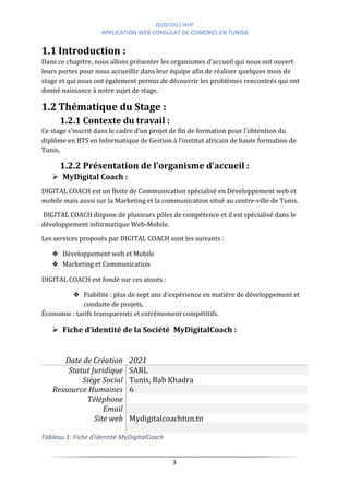 2020/2021 IAHF
APPLICATION WEB CONSULAT DE COMORES EN TUNISIE
3
1.1 Introduction :
Dans ce chapitre, nous allons présenter les organismes d'accueil qui nous ont ouvert
leurs portes pour nous accueillir dans leur équipe afin de réaliser quelques mois de
stage et qui nous ont également permis de découvrir les problèmes rencontrés qui ont
donné naissance à notre sujet de stage.
1.2 Thématique du Stage :
1.2.1 Contexte du travail :
Ce stage s’inscrit dans le cadre d’un projet de fin de formation pour l’obtention du
diplôme en BTS en Informatique de Gestion à l’institut africain de haute formation de
Tunis.
1.2.2 Présentation de l’organisme d’accueil :
➢ MyDigital Coach :
DIGITAL COACH est un Boite de Communication spécialisé en Développement web et
mobile mais aussi sur la Marketing et la communication situé au centre-ville de Tunis.
DIGITAL COACH dispose de plusieurs pôles de compétence et il est spécialisé dans le
développement informatique Web-Mobile.
Les services proposés par DIGITAL COACH sont les suivants :
❖ Développement web et Mobile
❖ Marketing et Communication
DIGITAL COACH est fondé sur ces atouts :
❖ Fiabilité : plus de sept ans d'expérience en matière de développement et
conduite de projets,
Économie : tarifs transparents et extrêmement compétitifs.
➢ Fiche d’identité de la Société MyDigitalCoach :
Date de Création 2021
Statut Juridique SARL
Siège Social Tunis, Bab Khadra
Ressource Humaines 6
Téléphone
Email
Site web Mydigitalcoachtun.tn
Tableau 1: Fiche d'identité MyDigitalCoach
 