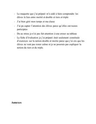 - La maquette que j’ai préparé m’a aidé à faire comprendre les
élèves le lien entre moitié et double et tiers et triple
- J’ai bien géré mon temps et ma classe
- J’ai pu capter l’attention des élèves parce qu’elles ont toutes
participées
- Du au stress je n’ai pas fait attention à une erreur au tableau
- La fiche d’évaluation je j’ai préparé était seulement constituée
d’exercices sur la notion double et moitie parce que j’ai cru que les
élèves ne vont pas rester calme et je ne pourrais pas expliquer la
notion du tiers et du triple.
Annexes
 